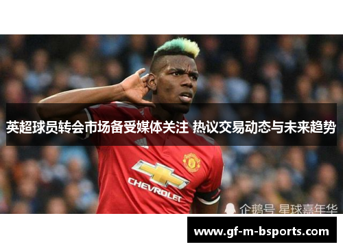 英超球员转会市场备受媒体关注 热议交易动态与未来趋势