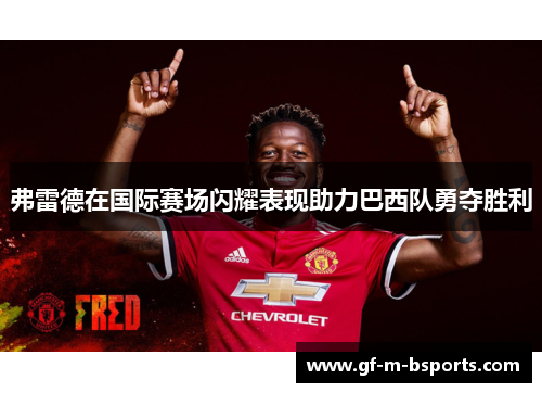 弗雷德在国际赛场闪耀表现助力巴西队勇夺胜利