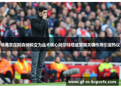 哈弗茨在阿森纳蜕变为战术核心阿尔特塔盛赞其关键作用引发热议